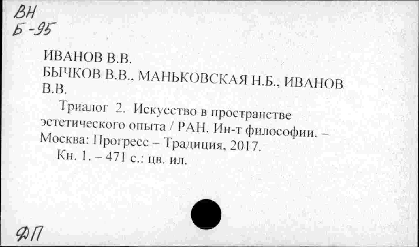 ﻿ИВАНОВ В.В.
БЫЧКОВ В.В.. МАНЬКОВСКАЯ Н.Б.. ИВАНОВ В.В.
Триалог 2. Искусство в пространстве эстетического опыта / РАН. Ин-т философии. -Москва: Прогресс - Традиция, 2017.
Кн. 1. -471 с.: цв. ил.